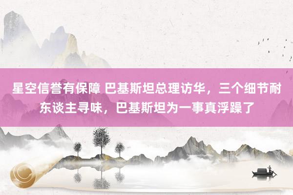 星空信誉有保障 巴基斯坦总理访华,三个细节耐东谈主寻味,巴基斯坦为一事真浮躁了