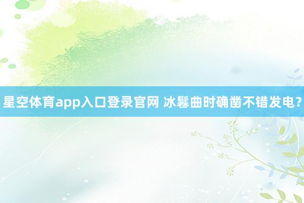 星空体育app入口登录官网 冰鬈曲时确凿不错发电?