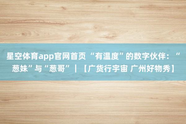 星空体育app官网首页 “有温度”的数字伙伴:“葱妹”与“葱哥”|【广货行宇宙 广州好物秀】