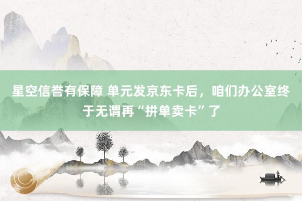 星空信誉有保障 单元发京东卡后,咱们办公室终于无谓再“拼单卖卡”了