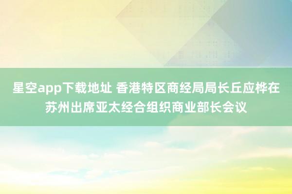 星空app下载地址 香港特区商经局局长丘应桦在苏州出席亚太经合组织商业部长会议