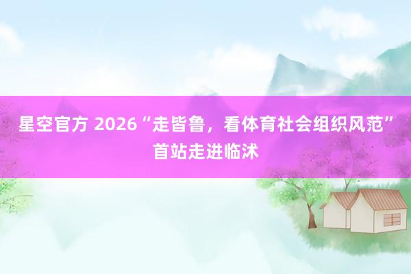 星空官方 2026“走皆鲁,看体育社会组织风范”首站走进临沭