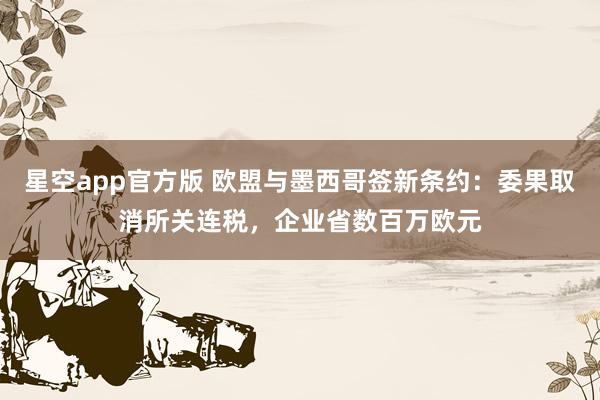 星空app官方版 欧盟与墨西哥签新条约:委果取消所关连税,企业省数百万欧元