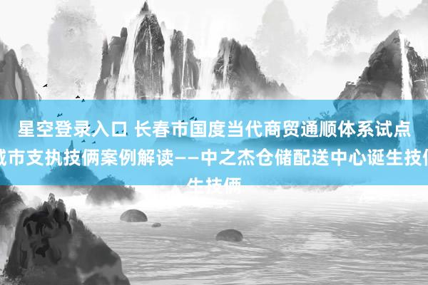 星空登录入口 长春市国度当代商贸通顺体系试点城市支执技俩案例解读——中之杰仓储配送中心诞生技俩