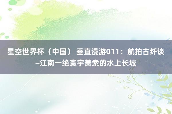 星空世界杯(中国) 垂直漫游011:航拍古纤谈−江南一绝寰宇萧索的水上长城