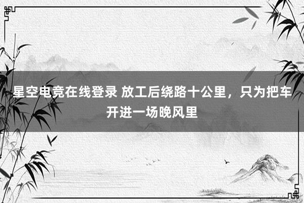 星空电竞在线登录 放工后绕路十公里,只为把车开进一场晚风里