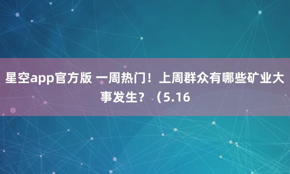 星空app官方版 一周热门!上周群众有哪些矿业大事发生?(5.16