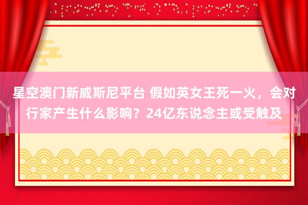 星空澳门新威斯尼平台 假如英女王死一火,会对行家产生什么影响?24亿东说念主或受触及