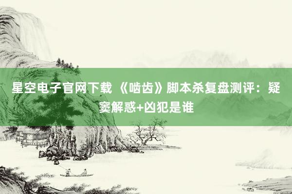 星空电子官网下载 《啮齿》脚本杀复盘测评:疑窦解惑+凶犯是谁