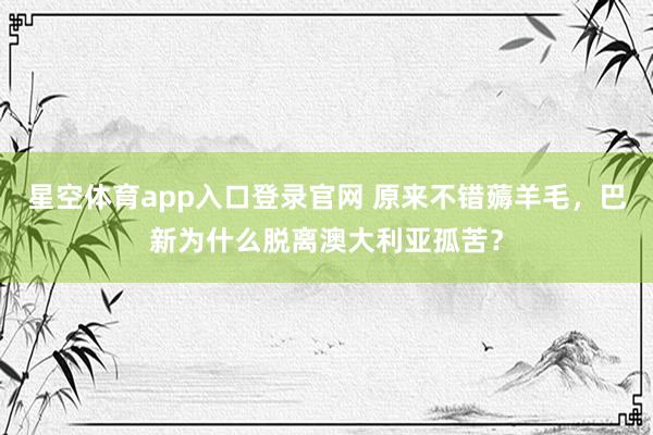 星空体育app入口登录官网 原来不错薅羊毛,巴新为什么脱离澳大利亚孤苦?