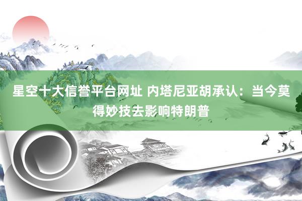 星空十大信誉平台网址 内塔尼亚胡承认:当今莫得妙技去影响特朗普