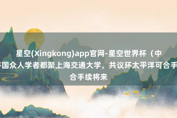 星空(Xingkong)app官网-星空世界杯(中国) 多国众人学者都聚上海交通大学,共议环太平洋可合手续将来
