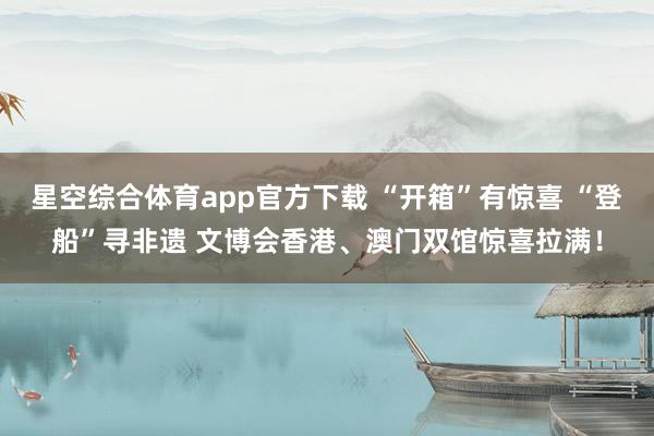 星空综合体育app官方下载 “开箱”有惊喜 “登船”寻非遗 文博会香港、澳门双馆惊喜拉满!