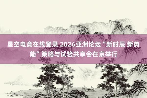 星空电竞在线登录 2026亚洲论坛“新时辰 新势能”策略与试验共享会在京举行
