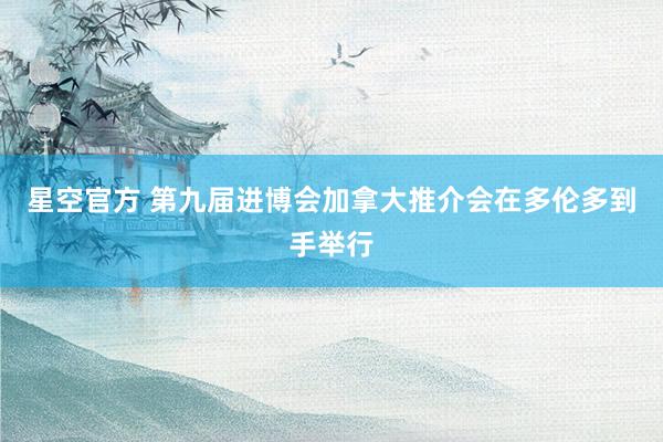 星空官方 第九届进博会加拿大推介会在多伦多到手举行