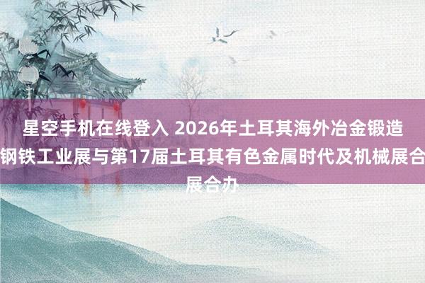 星空手机在线登入 2026年土耳其海外冶金锻造暨钢铁工业展与第17届土耳其有色金属时代及机械展合办