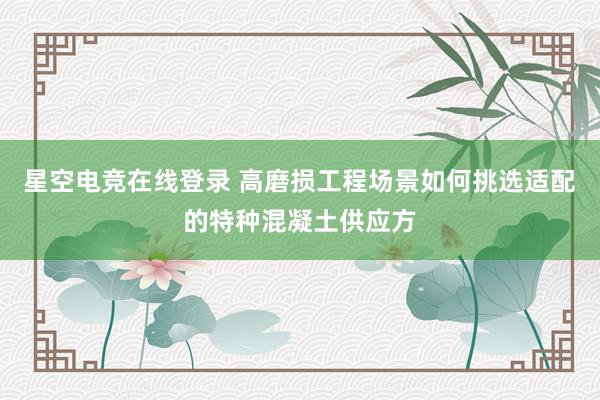 星空电竞在线登录 高磨损工程场景如何挑选适配的特种混凝土供应方