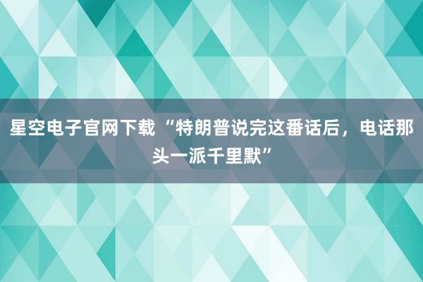 星空电子官网下载 “特朗普说完这番话后，电话那头一派千里默”