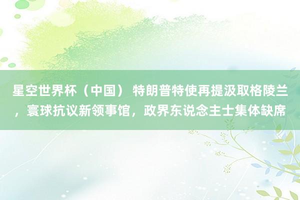 星空世界杯(中国) 特朗普特使再提汲取格陵兰,寰球抗议新领事馆,政界东说念主士集体缺席