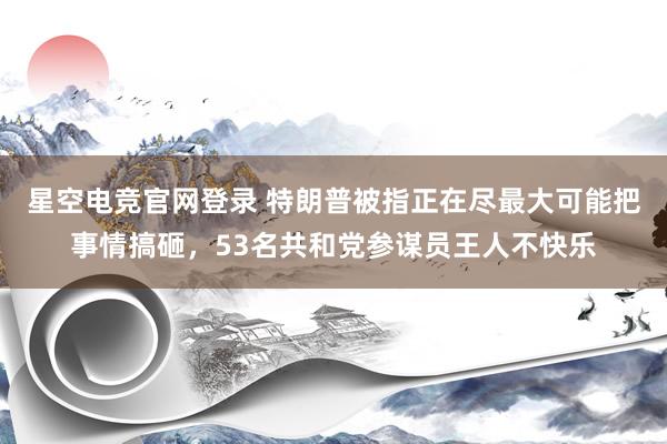 星空电竞官网登录 特朗普被指正在尽最大可能把事情搞砸,53名共和党参谋员王人不快乐