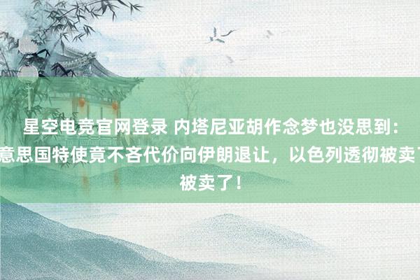 星空电竞官网登录 内塔尼亚胡作念梦也没思到:好意思国特使竟不吝代价向伊朗退让,以色列透彻被卖了!