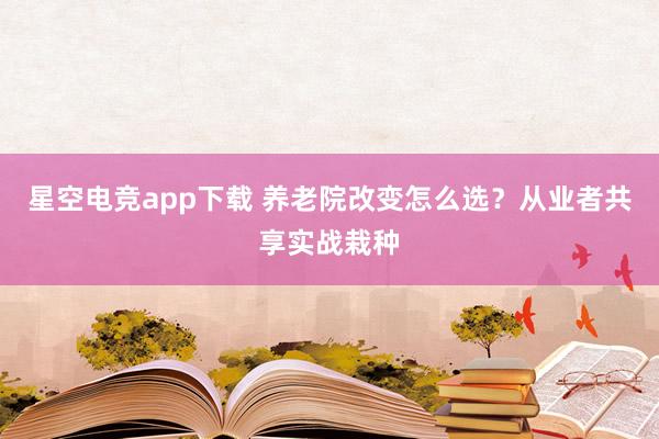 星空电竞app下载 养老院改变怎么选?从业者共享实战栽种