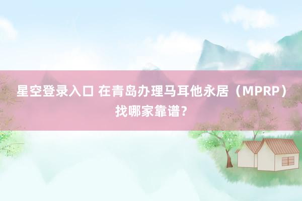 星空登录入口 在青岛办理马耳他永居(MPRP)找哪家靠谱?
