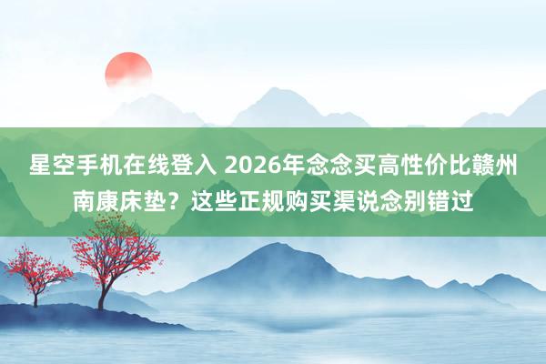 星空手机在线登入 2026年念念买高性价比赣州南康床垫?这些正规购买渠说念别错过