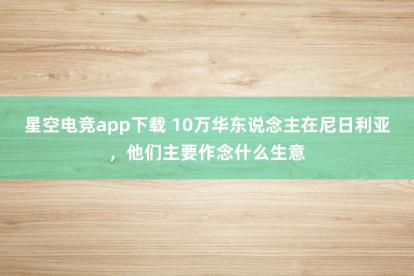 星空电竞app下载 10万华东说念主在尼日利亚,他们主要作念什么生意