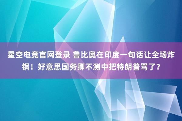 星空电竞官网登录 鲁比奥在印度一句话让全场炸锅！好意思国务卿不测中把特朗普骂了？