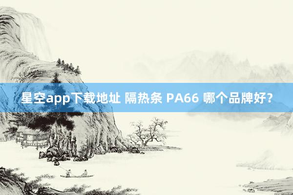 星空app下载地址 隔热条 PA66 哪个品牌好？