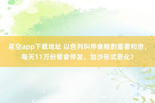 星空app下载地址 以色列叫停食粮酌量署和洽,每天11万份餐食停发,加沙形式恶化?