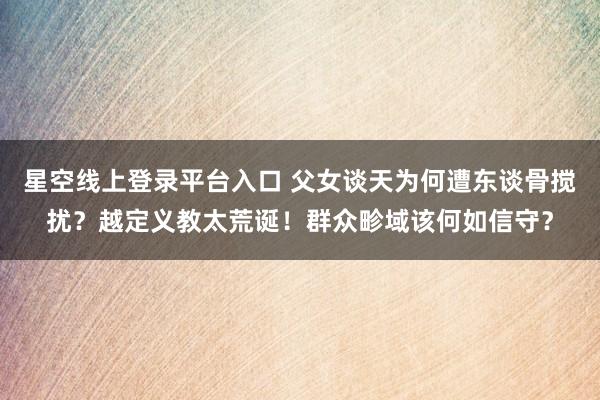 星空线上登录平台入口 父女谈天为何遭东谈骨搅扰?越定义教太荒诞!群众畛域该何如信守?