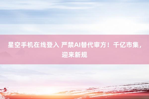 星空手机在线登入 严禁AI替代审方!千亿市集,迎来新规