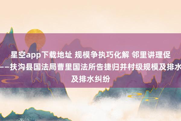 星空app下载地址 规模争执巧化解 邻里讲理促和谐——扶沟县国法局曹里国法所告捷归并村级规模及排水纠纷