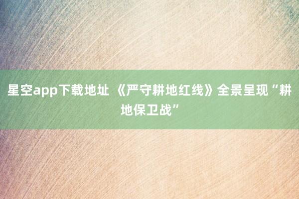 星空app下载地址 《严守耕地红线》全景呈现“耕地保卫战”