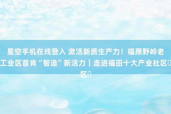 星空手机在线登入 激活新质生产力!福原野岭老工业区首肯“智造”新活力|走进福田十大产业社区⑫