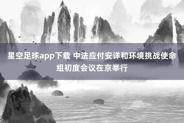 星空足球app下载 中法应付安详和环境挑战使命组初度会议在京举行