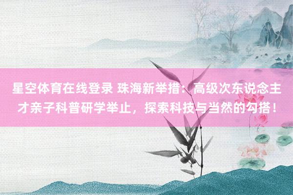 星空体育在线登录 珠海新举措:高级次东说念主才亲子科普研学举止,探索科技与当然的勾搭!