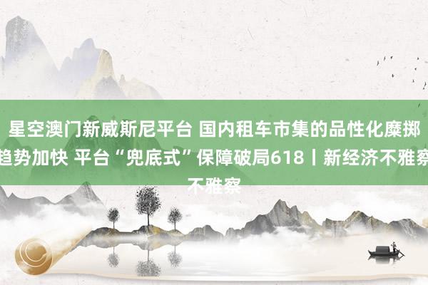 星空澳门新威斯尼平台 国内租车市集的品性化糜掷趋势加快 平台“兜底式”保障破局618丨新经济不雅察