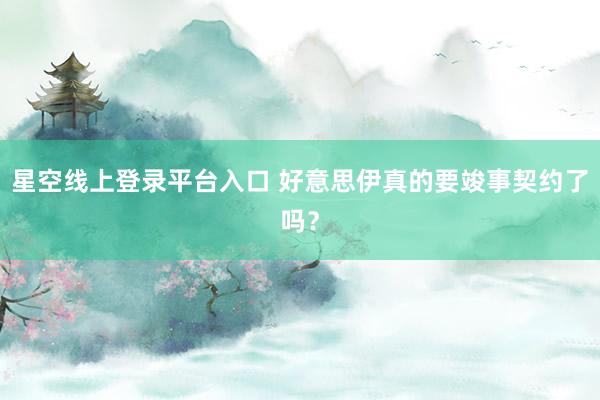 星空线上登录平台入口 好意思伊真的要竣事契约了吗?