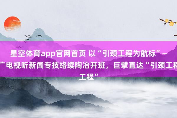 星空体育app官网首页 以“引颈工程为航标”——广电视听新闻专技络续陶冶开班,巨擘直达“引颈工程”