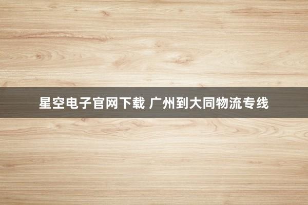 星空电子官网下载 广州到大同物流专线