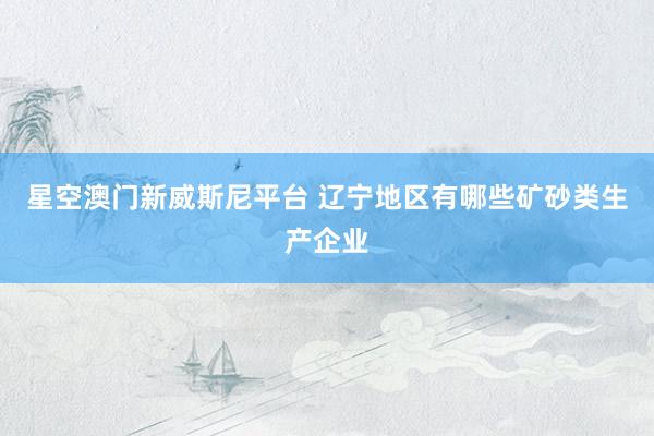星空澳门新威斯尼平台 辽宁地区有哪些矿砂类生产企业