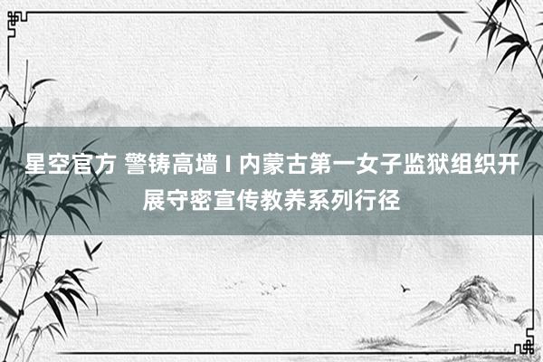 星空官方 警铸高墙 I 内蒙古第一女子监狱组织开展守密宣传教养系列行径