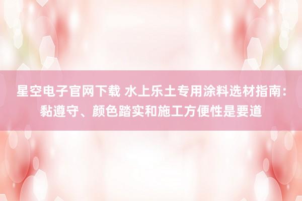 星空电子官网下载 水上乐土专用涂料选材指南:黏遵守、颜色踏实和施工方便性是要道