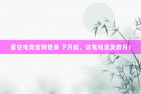 星空电竞官网登录 下月起,这笔钱连发数月!