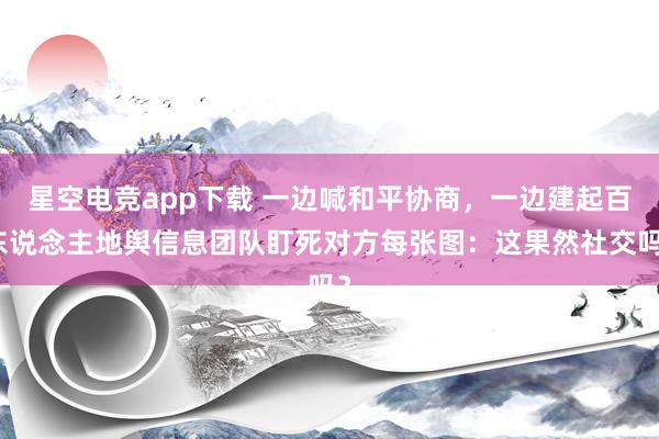 星空电竞app下载 一边喊和平协商,一边建起百东说念主地舆信息团队盯死对方每张图:这果然社交吗?