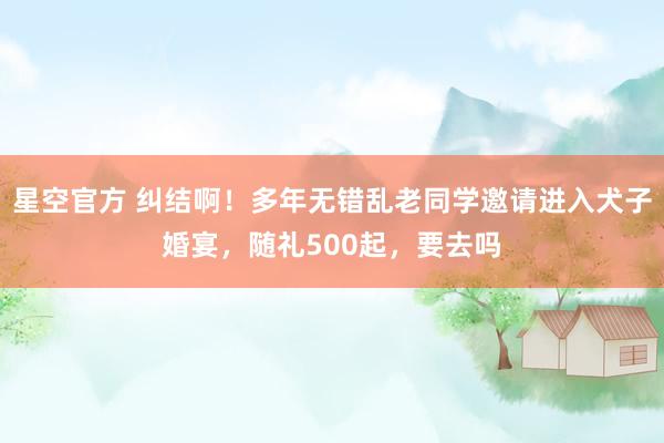 星空官方 纠结啊!多年无错乱老同学邀请进入犬子婚宴,随礼500起,要去吗