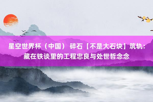 星空世界杯(中国) 碎石【不是大石块】筑轨:藏在铁谈里的工程忠良与处世哲念念